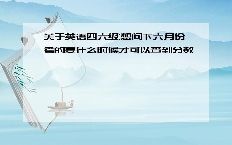 关于英语四六级:想问下六月份考的要什么时候才可以查到分数