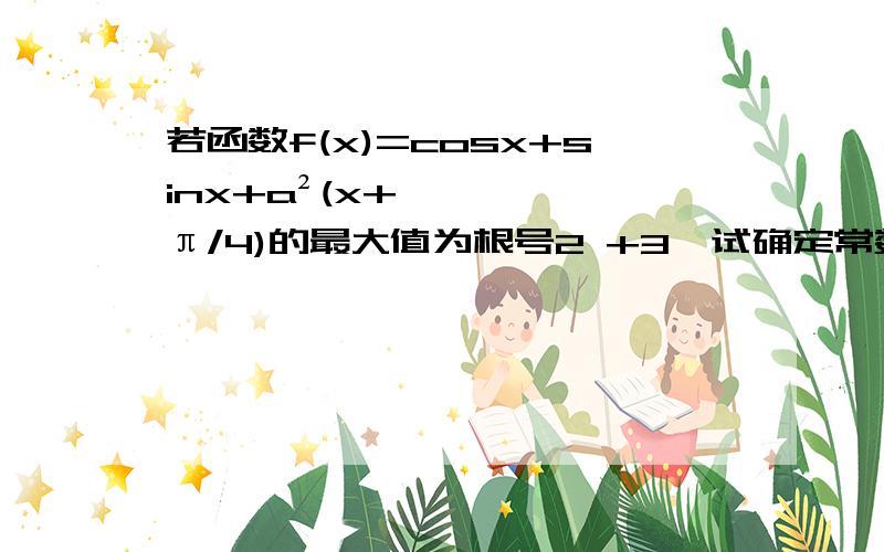 若函数f(x)=cosx+sinx+a²(x+π/4)的最大值为根号2 +3,试确定常数a的值如题目所问【PS:有可能出现乱码现象】