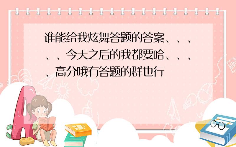 谁能给我炫舞答题的答案、、、、、今天之后的我都要哈、、、、高分哦有答题的群也行