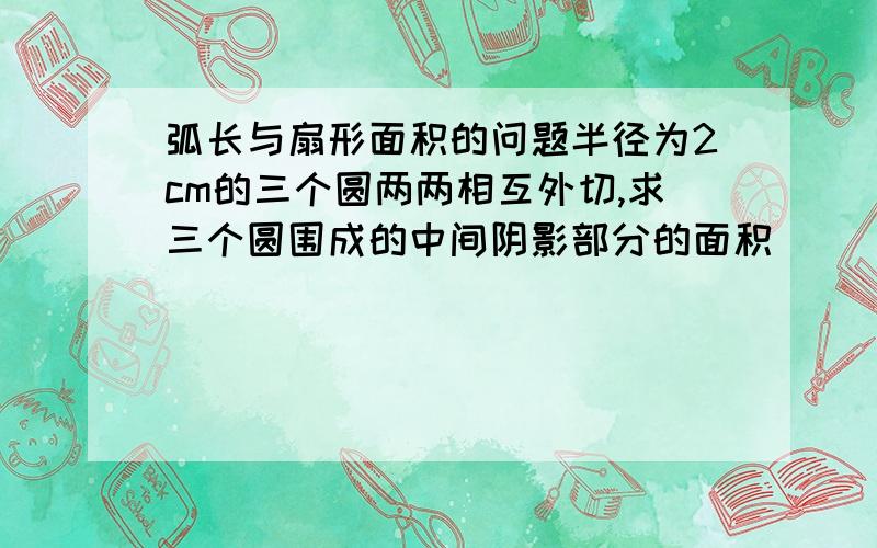 弧长与扇形面积的问题半径为2cm的三个圆两两相互外切,求三个圆围成的中间阴影部分的面积