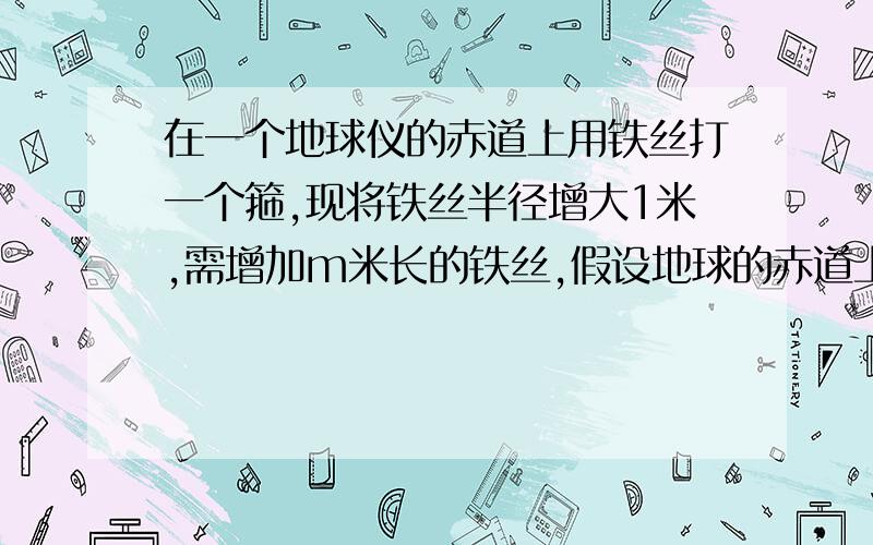 在一个地球仪的赤道上用铁丝打一个箍,现将铁丝半径增大1米,需增加m米长的铁丝,假设地球的赤道上也有一个铁丝箍,同样半径增大1米,需增加n米的铁丝,则m与n的大小关系是