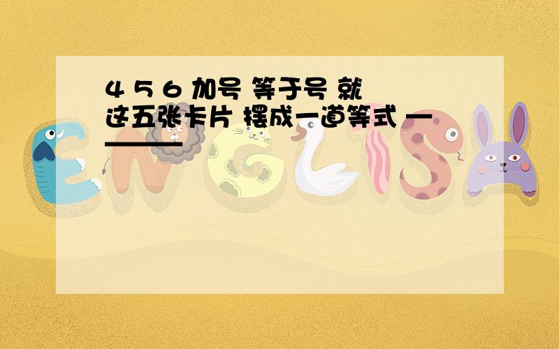 4 5 6 加号 等于号 就这五张卡片 摆成一道等式 ————