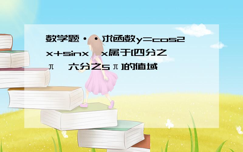 数学题··求函数y=cos2x+sinx,x属于[四分之π,六分之5π]的值域