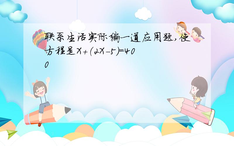 联系生活实际编一道应用题,使方程是X+（2X-5）=400