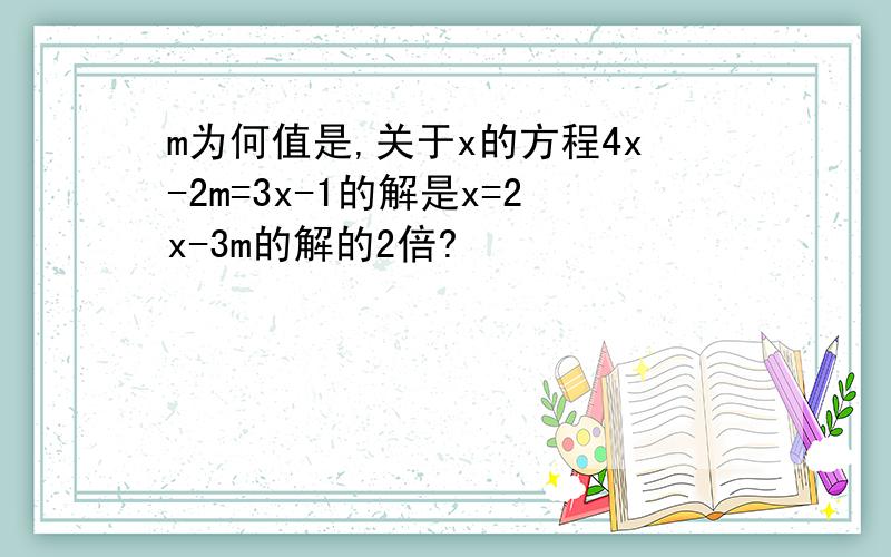 m为何值是,关于x的方程4x-2m=3x-1的解是x=2x-3m的解的2倍?