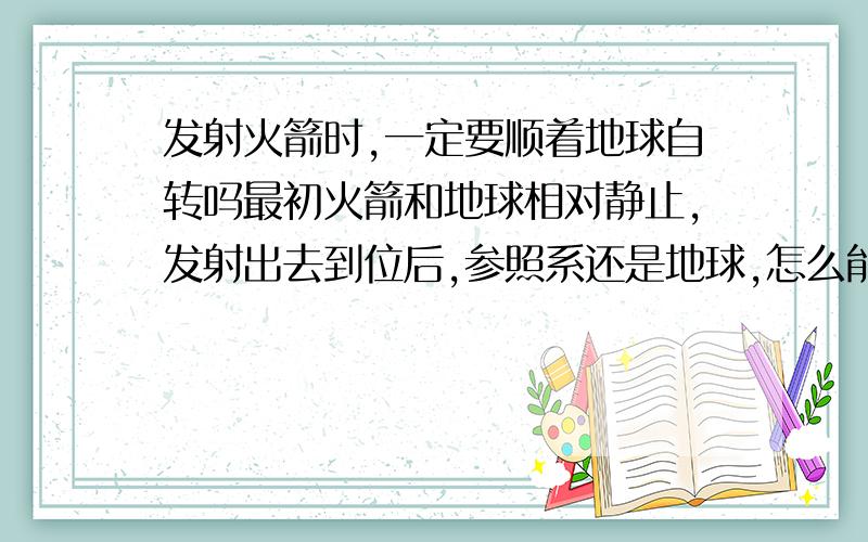 发射火箭时,一定要顺着地球自转吗最初火箭和地球相对静止,发射出去到位后,参照系还是地球,怎么能够利用上地球的自转速度呢?