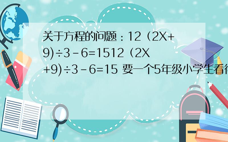 关于方程的问题：12（2X+9)÷3-6=1512（2X+9)÷3-6=15 要一个5年级小学生看得懂的回答!