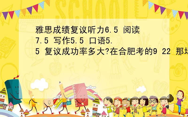 雅思成绩复议听力6.5 阅读7.5 写作5.5 口语5.5 复议成功率多大?在合肥考的9 22 那场 之前考过两次 写作都是6分 口语都是5.5分 自我感觉在口语和作文的发挥都是正常的