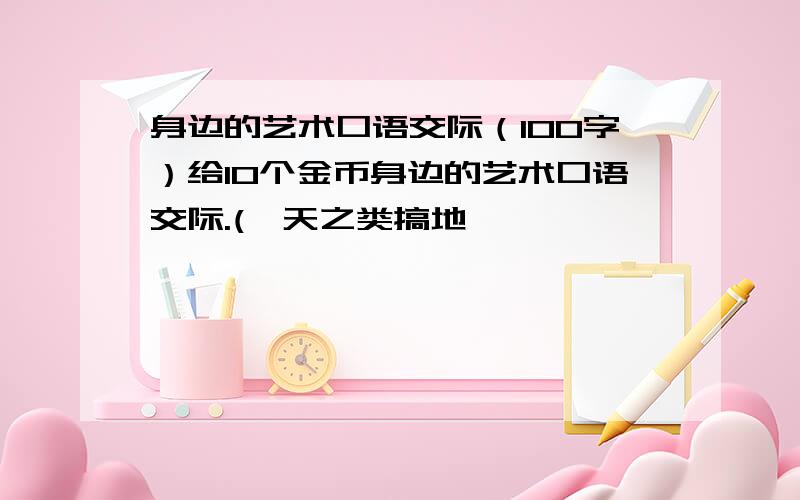 身边的艺术口语交际（100字）给10个金币身边的艺术口语交际.(一天之类搞地