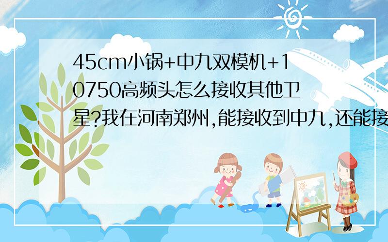 45cm小锅+中九双模机+10750高频头怎么接收其他卫星?我在河南郑州,能接收到中九,还能接其他的么?怎么弄?具体点做好!138 等等星离中九远不?我只知道中九的方位.