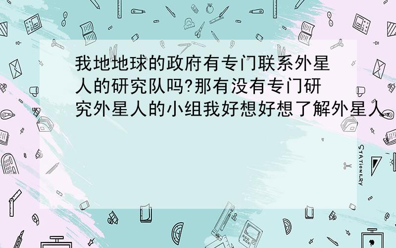 我地地球的政府有专门联系外星人的研究队吗?那有没有专门研究外星人的小组我好想好想了解外星人,为了解开外星人之谜,我可以抛弃我生活的所有,我可以离开我认识的人,