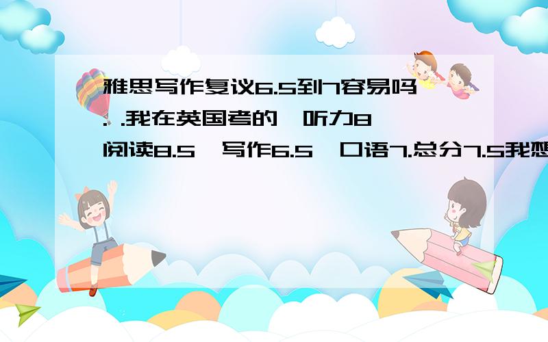 雅思写作复议6.5到7容易吗. .我在英国考的,听力8,阅读8.5,写作6.5,口语7.总分7.5我想让所有单项都上7