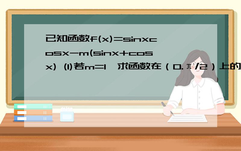 已知函数f(x)=sinxcosx-m(sinx+cosx) (1)若m=1,求函数在（0.π/2）上的单调区间（2）若函数在区间（π/2,π）上是单调递减函数,求m的取值范围