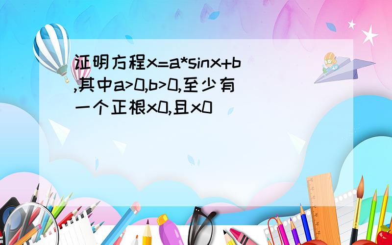 证明方程x=a*sinx+b,其中a>0,b>0,至少有一个正根x0,且x0