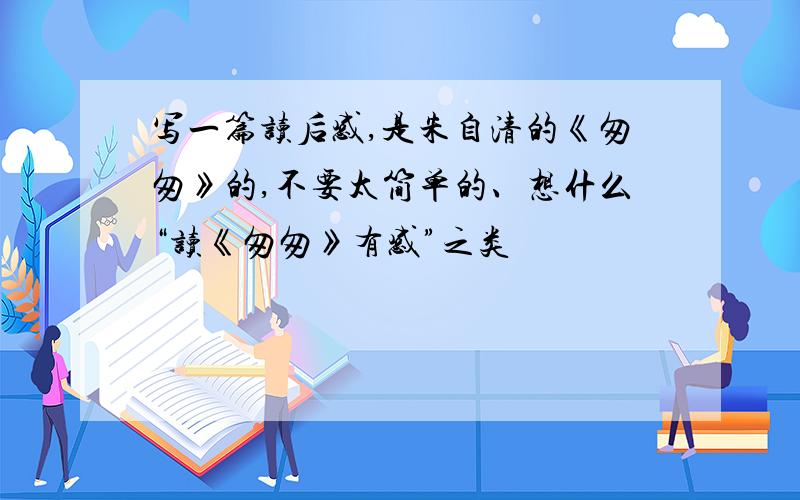 写一篇读后感,是朱自清的《匆匆》的,不要太简单的、想什么“读《匆匆》有感”之类