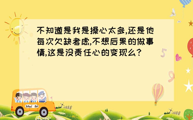 不知道是我是操心太多,还是他每次欠缺考虑,不想后果的做事情,这是没责任心的变现么?