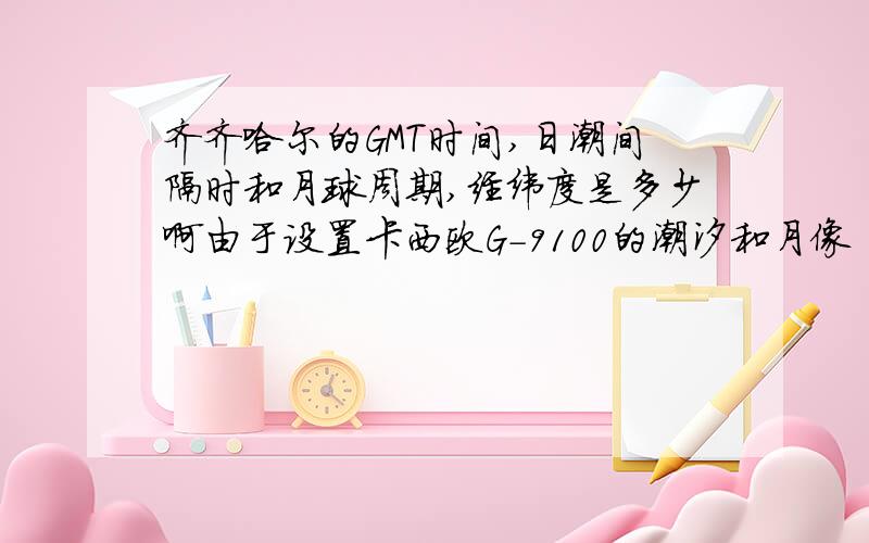 齐齐哈尔的GMT时间,日潮间隔时和月球周期,经纬度是多少啊由于设置卡西欧G-9100的潮汐和月像