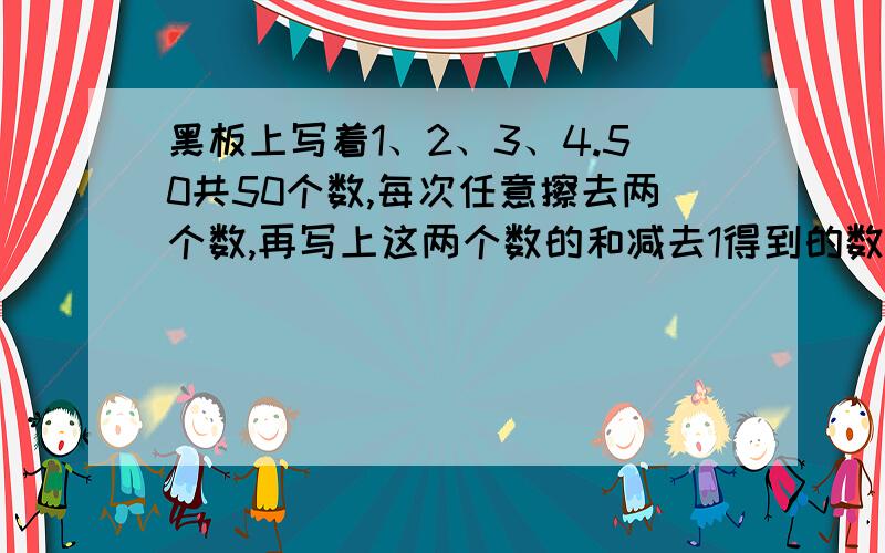 黑板上写着1、2、3、4.50共50个数,每次任意擦去两个数,再写上这两个数的和减去1得到的数,经过n次后黑板上就只会剩下一个数,这个数是多少?