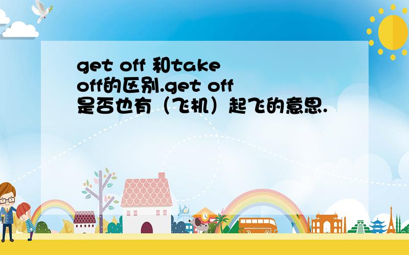 get off 和take off的区别.get off是否也有（飞机）起飞的意思.