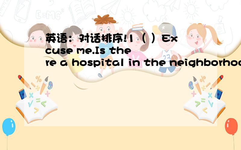 英语：对话排序!1（ ）Excuse me.Is there a hospital in the neighborhood?2（ ）Go down the street.3（ ）Then could you please tell me second crossing.4（ ）Then could you please tell me how to get there?5（ ）And then turn right at the