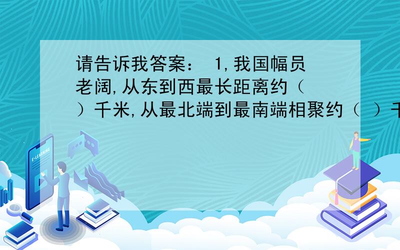 请告诉我答案： 1,我国幅员老阔,从东到西最长距离约（ ）千米,从最北端到最南端相聚约（ ）千米?2.长江是我国第一大河全长约（ ）千米?3.长城东起山海关,西到嘉峪关,全长约（ ）千米?请