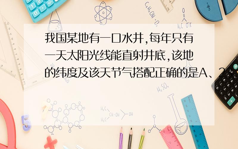 我国某地有一口水井,每年只有一天太阳光线能直射井底,该地的纬度及该天节气搭配正确的是A、23.5 S-冬至日B、23.5 N-夏至日C、23.5 S-夏至日D、23.5 N-冬至日