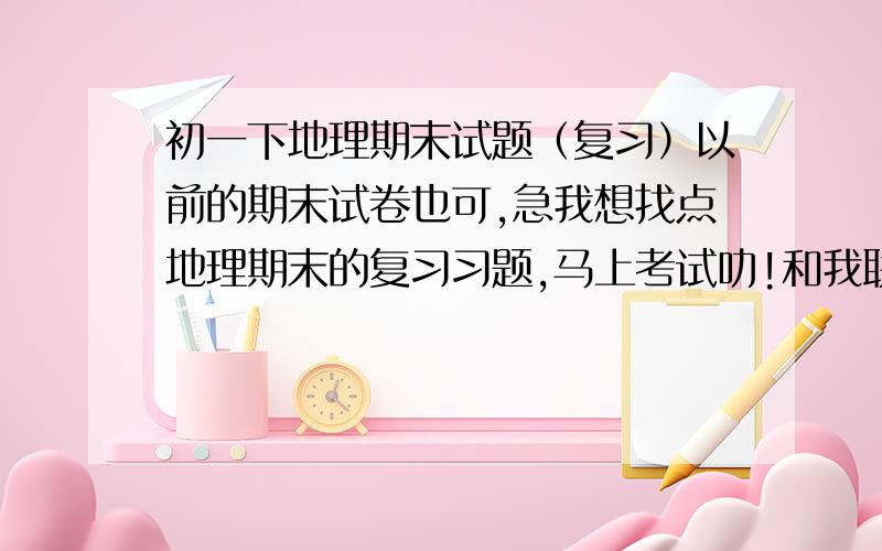 初一下地理期末试题（复习）以前的期末试卷也可,急我想找点地理期末的复习习题,马上考试叻!和我联系!不要网址!偶么时间.