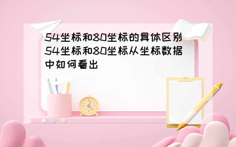 54坐标和80坐标的具体区别54坐标和80坐标从坐标数据中如何看出