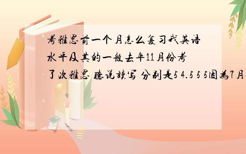 考雅思前一个月怎么复习我英语水平及其的一般去年11月份考了次雅思 听说读写 分别是5 4.5 5 5因为7月份打算出国 几天前又报2月底的一次这几天做题感觉无所适从 较之前没什么长进现在一