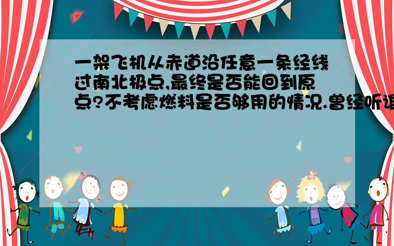 一架飞机从赤道沿任意一条经线过南北极点,最终是否能回到原点?不考虑燃料是否够用的情况.曾经听谁说过不行,但原因忘了,后来又问地理老师又说可以,把我完全搞糊涂了!