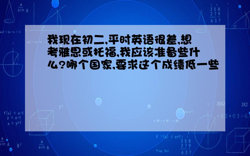 我现在初二,平时英语很差,想考雅思或托福,我应该准备些什么?哪个国家,要求这个成绩低一些