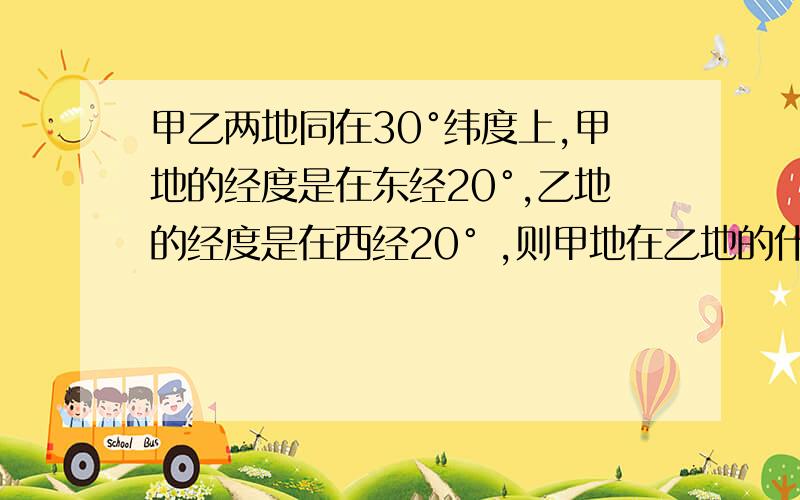 甲乙两地同在30°纬度上,甲地的经度是在东经20°,乙地的经度是在西经20° ,则甲地在乙地的什么方位?