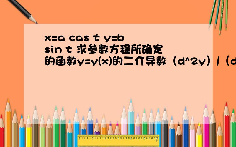 x=a cas t y=b sin t 求参数方程所确定的函数y=y(x)的二介导数（d^2y）/（dx^2还有这个也是,题目一样x=3e^－ty=2e^t