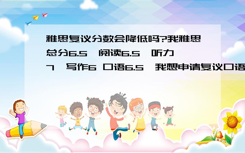 雅思复议分数会降低吗?我雅思总分6.5,阅读6.5,听力7,写作6 口语6.5,我想申请复议口语和写作,如果成功我就可以满足单科不低于6的要求了,但是害怕复议后不但不会增加我的成绩反而降低我的