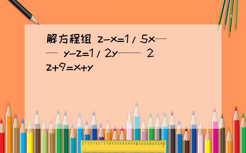 解方程组 z-x=1/5x—— y-z=1/2y—— 2z+9=x+y