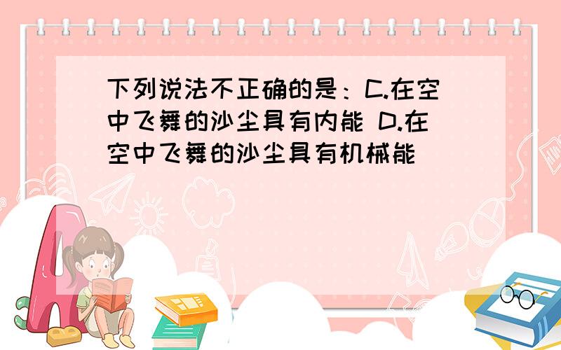 下列说法不正确的是：C.在空中飞舞的沙尘具有内能 D.在空中飞舞的沙尘具有机械能