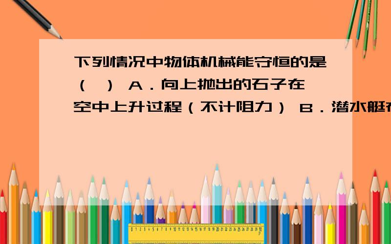 下列情况中物体机械能守恒的是（ ） A．向上抛出的石子在空中上升过程（不计阻力） B．潜水艇在水中匀速下下列情况中物体机械能守恒的是（ ）A．向上抛出的石子在空中上升过程（不计