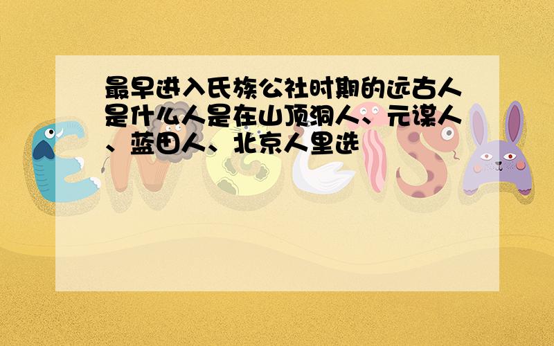 最早进入氏族公社时期的远古人是什么人是在山顶洞人、元谋人、蓝田人、北京人里选