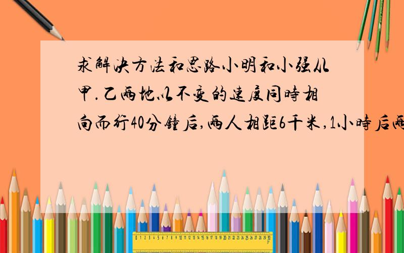 求解决方法和思路小明和小强从甲.乙两地以不变的速度同时相向而行40分钟后,两人相距6千米,1小时后两人还是相距6千米,1小时30分钟时小明到达乙地,这时小强距甲地多少千米?