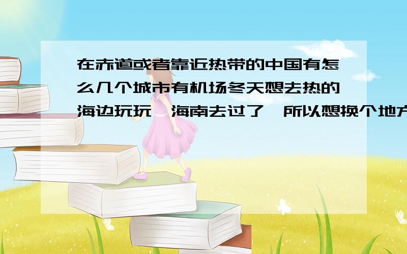 在赤道或者靠近热带的中国有怎么几个城市有机场冬天想去热的海边玩玩,海南去过了,所以想换个地方,方便点的,有飞机能到的,