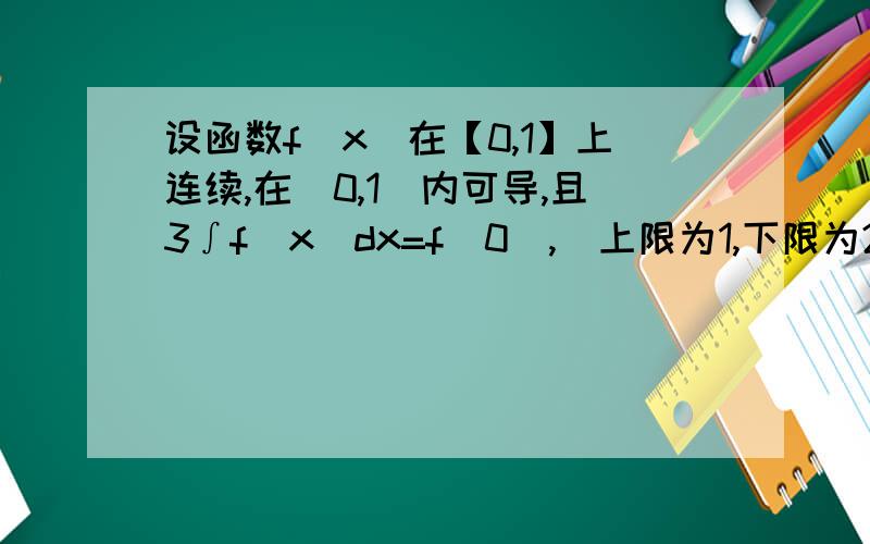 设函数f(x)在【0,1】上连续,在(0,1)内可导,且3∫f(x)dx=f(0),(上限为1,下限为2／3）,证明：在（0,1）内至少存在一点C使f’（C）＝0