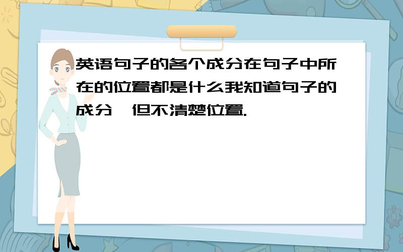 英语句子的各个成分在句子中所在的位置都是什么我知道句子的成分,但不清楚位置.