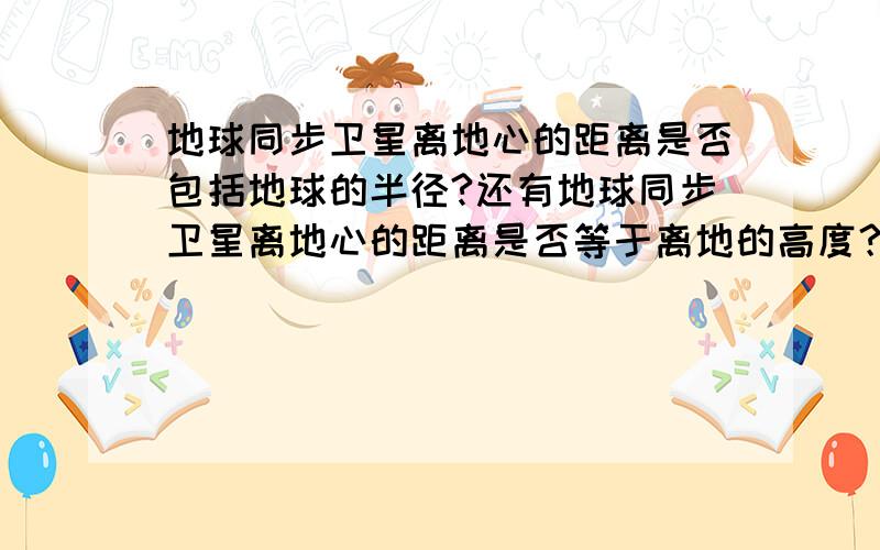 地球同步卫星离地心的距离是否包括地球的半径?还有地球同步卫星离地心的距离是否等于离地的高度？