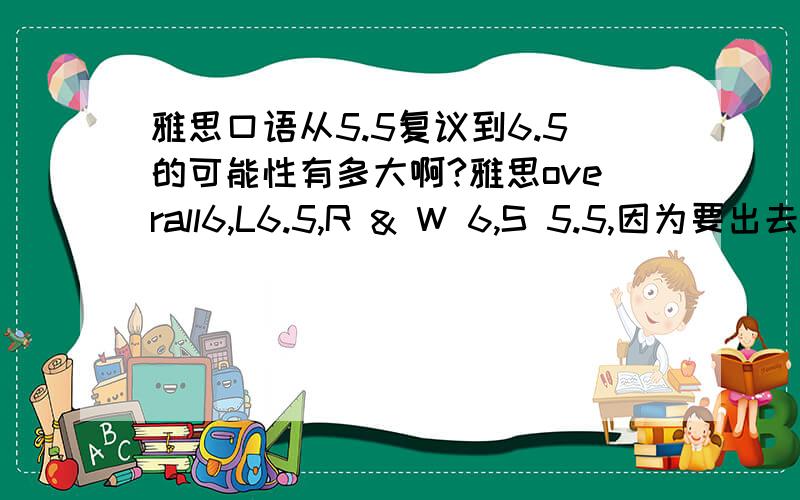 雅思口语从5.5复议到6.5的可能性有多大啊?雅思overall6,L6.5,R & W 6,S 5.5,因为要出去读Master,学校要求总分6.5并且单科不低于6,之前也曾经考过,但是口语也是5.5,复议的话会根据以前的成绩来评分么