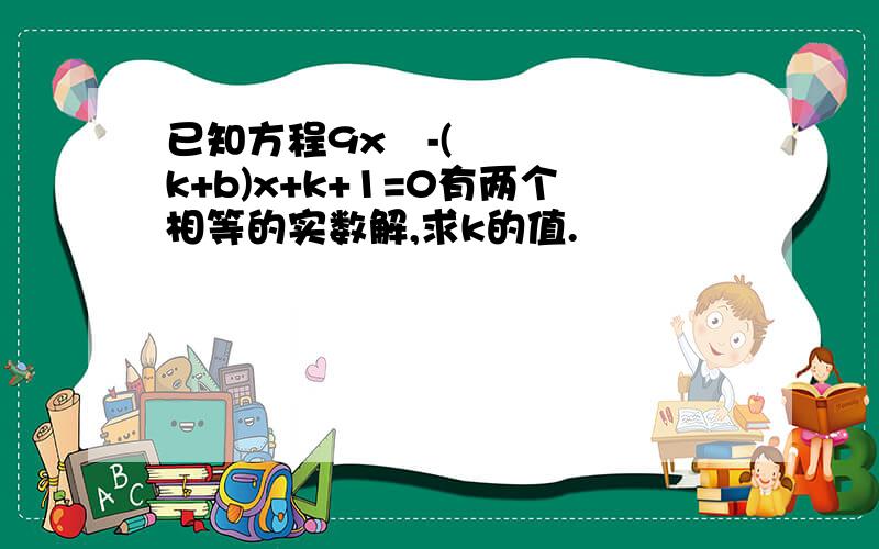 已知方程9x²-(k+b)x+k+1=0有两个相等的实数解,求k的值.