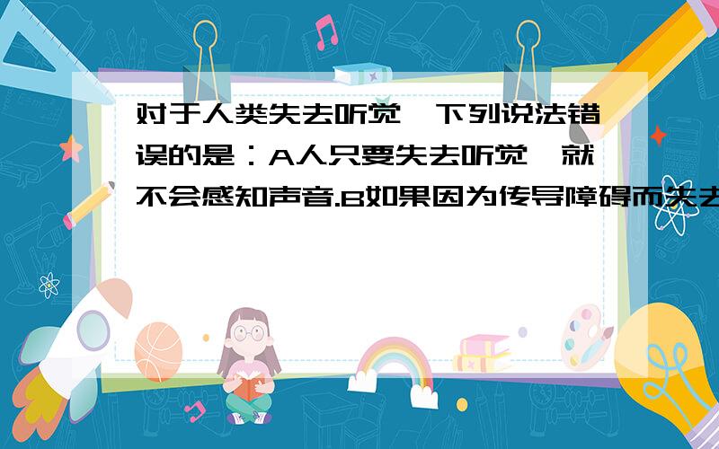 对于人类失去听觉,下列说法错误的是：A人只要失去听觉,就不会感知声音.B如果因为传导障碍而失去听觉,可以通过骨传导来感知声音.C对于因为传导障碍而失去听觉的人,只要设法将外界产生