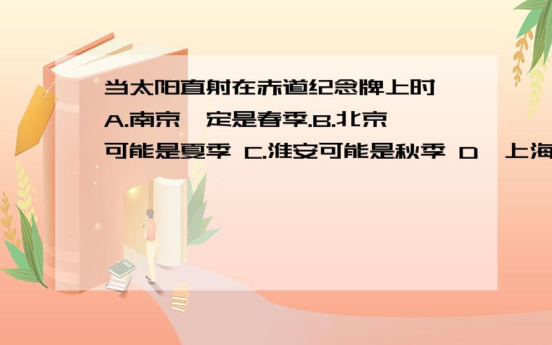 当太阳直射在赤道纪念牌上时,A.南京一定是春季.B.北京可能是夏季 C.淮安可能是秋季 D,上海一定是冬季