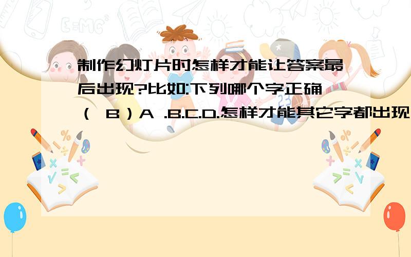 制作幻灯片时怎样才能让答案最后出现?比如:下列哪个字正确（ B）A .B.C.D.怎样才能其它字都出现,B最后出现呢?