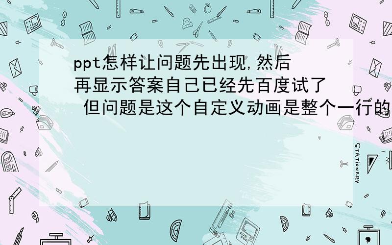 ppt怎样让问题先出现,然后再显示答案自己已经先百度试了 但问题是这个自定义动画是整个一行的 我需要的只是一行中的几个字,就是填空那种 稍微说的详细点儿