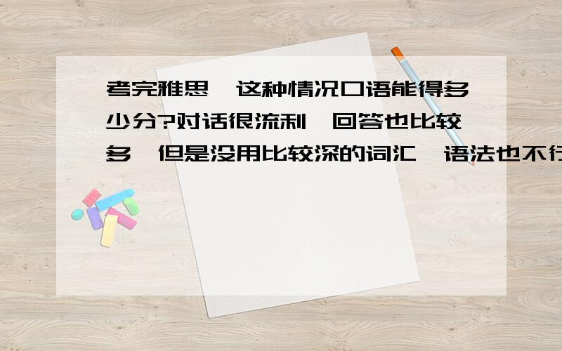 考完雅思,这种情况口语能得多少分?对话很流利,回答也比较多,但是没用比较深的词汇,语法也不行（特别是时态）~第二部分也说得比较普通~老外比较严肃,但是能看出他是听懂我的表达的~这